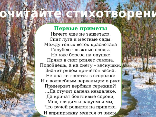 Прочитайте стихотворение: Первые приметы Ничего еще не зацветало, Спят луга и местные сады. Между голых веток краснотала Голубеют лыжные следы. Но уже береза на опушке Прямо в снег роняет семена. Подойдешь, а на снегу – веснушки, Значит рядом прячется весна. Не она ли греется в сторожке И с волшебным зеркальцем в руке Примеряет вербные сережки?! … Да стучит капель невдалеке, Да кричат болтливые сороки, Мол, глядим и радуемся мы, Что ручей родился на припеке, И вприпрыжку мчится от зимы . 