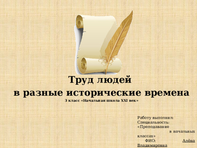 Труд людей в разные исторические времена 3 класс «Начальная школа XXI век» Работу выполнил: Специальность: «Преподавание  в начальных классах»  ФИО: Алёна Владимировна 