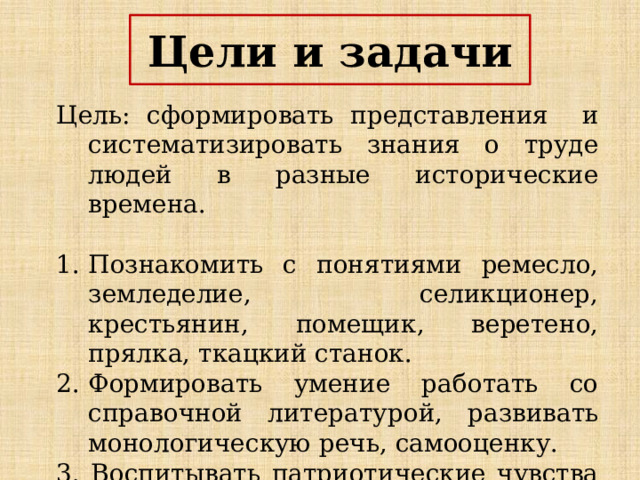 Цели и задачи Цель: сформировать представления и систематизировать знания о труде людей в разные исторические времена. Познакомить с понятиями ремесло, земледелие, селикционер, крестьянин, помещик, веретено, прялка, ткацкий станок. Формировать умение работать со справочной литературой, развивать монологическую речь, самооценку. 3. Воспитывать патриотические чувства через желание знать и изучать историю России. 