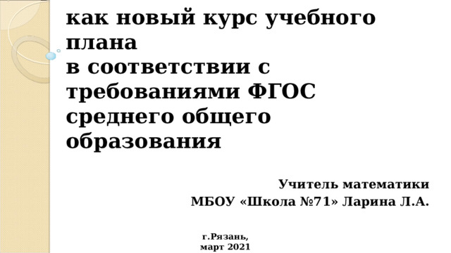 ИНДИВИДУАЛЬНЫЙ ПРОЕКТ  как новый курс учебного плана  в соответствии с требованиями ФГОС среднего общего образования Учитель математики  МБОУ «Школа №71» Ларина Л.А. г.Рязань, март 2021 