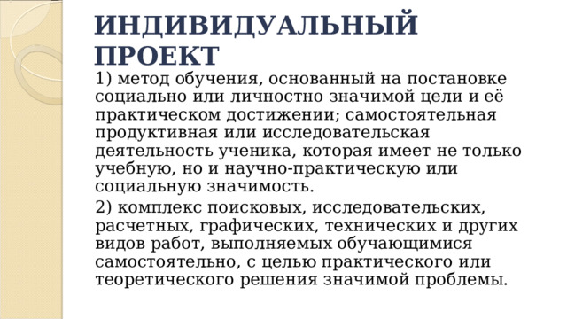ИНДИВИДУАЛЬНЫЙ ПРОЕКТ 1) метод обучения, основанный на постановке социально или личностно значимой цели и её практическом достижении; самостоятельная продуктивная или исследовательская деятельность ученика, которая имеет не только учебную, но и научно-практическую или социальную значимость. 2) комплекс поисковых, исследовательских, расчетных, графических, технических и других видов работ, выполняемых обучающимися самостоятельно, с целью практического или теоретического решения значимой проблемы. 