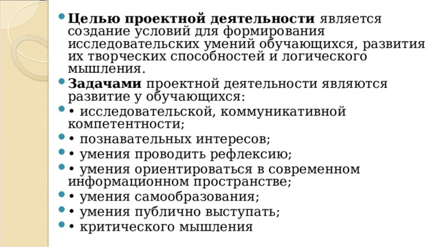 Целью проектной деятельности является создание условий для формирования исследовательских умений обучающихся, развития их творческих способностей и логического мышления. Задачами проектной деятельности являются развитие у обучающихся: • исследовательской, коммуникативной компетентности; • познавательных интересов; • умения проводить рефлексию; • умения ориентироваться в современном информационном пространстве; • умения самообразования; • умения публично выступать; • критического мышления 