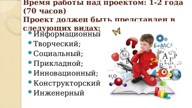 Время работы над проектом: 1-2 года (70 часов)  Проект должен быть представлен в следующих видах:   Информационный; Творческий; Социальный; Прикладной; Инновационный; Конструкторский; Инженерный 