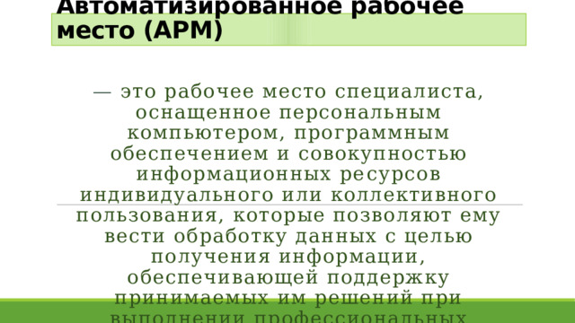 Автоматизированное рабочее место (АРМ)  — это рабочее место специалиста, оснащенное персональным компьютером, программным обеспечением и совокупностью информационных ре­сурсов индивидуального или коллективного пользования, которые позволяют ему вести обработку данных с целью получения информации, обеспечивающей поддержку принимаемых им решений при выполнении профессиональных функций. 