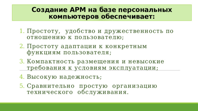 Создание АРМ на базе персональных компьютеров обеспечивает: Простоту, удобство и дружественность по отношению к пользователю; Простоту адаптации к конкретным функциям пользователя; Компактность размещения и невысокие требования к условиям эксплуатации; Высокую надежность; Сравнительно простую организацию технического обслуживания. 