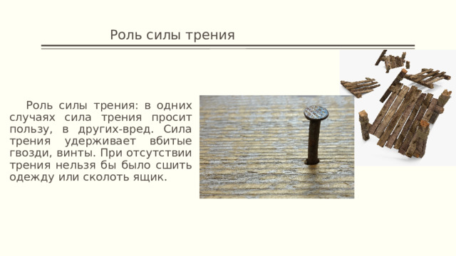     Роль силы трения  Роль силы трения: в одних случаях сила трения просит пользу, в других-вред. Сила трения удерживает вбитые гвозди, винты. При отсутствии трения нельзя бы было сшить одежду или сколоть ящик. 