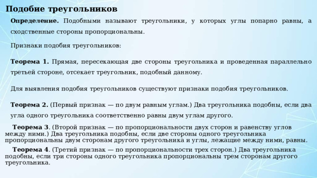 Подобие треугольников Определение. Подобными называют треугольники, у которых углы попарно равны, а сходственные стороны пропорциональны. Признаки подобия треугольников: Теорема 1. Прямая, пересекающая две стороны треугольника и проведенная параллельно третьей стороне, отсекает треугольник, подобный данному. Для выявления подобия треугольников существуют признаки подобия треугольников. Теорема 2. (Первый признак — по двум равным углам.) Два треугольника подобны, если два угла одного треугольника соответственно равны двум углам другого.  Теорема 3 . (Второй признак — по пропорциональности двух сторон и равенству углов между ними.) Два треугольника подобны, если две стороны одного треугольника пропорциональны двум сторонам другого треугольника и углы, лежащие между ними, равны.  Теорема 4 . (Третий признак — по пропорциональности трех сторон.) Два треугольника подобны, если три стороны одного треугольника пропорциональны трем сторонам другого треугольника. 