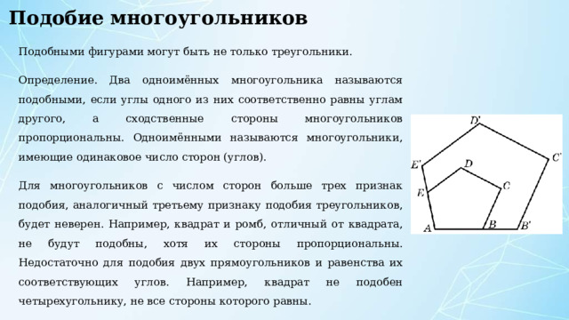Подобие многоугольников Подобными фигурами могут быть не только треугольники. Определение. Два одноимённых многоугольника называются подобными, если углы одного из них соответственно равны углам другого, а сходственные стороны многоугольников пропорциональны. Одноимёнными называются многоугольники, имеющие одинаковое число сторон (углов). Для многоугольников с числом сторон больше трех признак подобия, аналогичный третьему признаку подобия треугольников, будет неверен. Например, квадрат и ромб, отличный от квадрата, не будут подобны, хотя их стороны пропорциональны. Недостаточно для подобия двух прямоугольников и равенства их соответствующих углов. Например, квадрат не подобен четырехугольнику, не все стороны которого равны. 