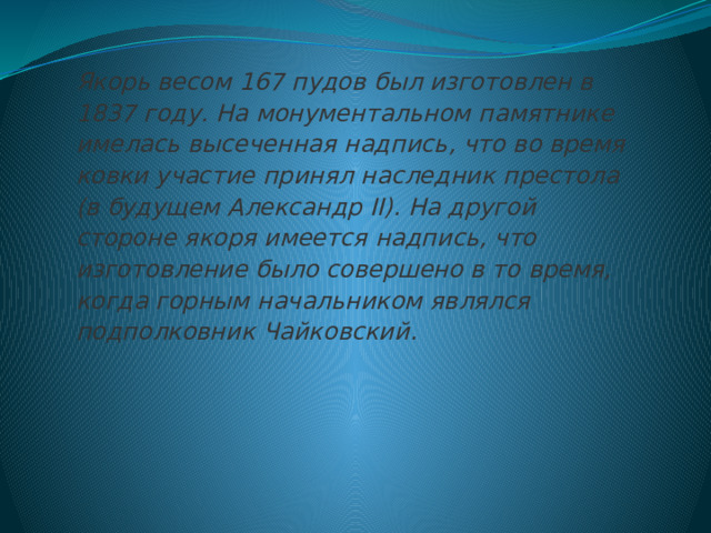 Якорь весом 167 пудов был изготовлен в 1837 году. На монументальном памятнике имелась высеченная надпись, что во время ковки участие принял наследник престола (в будущем Александр II). На другой стороне якоря имеется надпись, что изготовление было совершено в то время, когда горным начальником являлся подполковник Чайковский.   