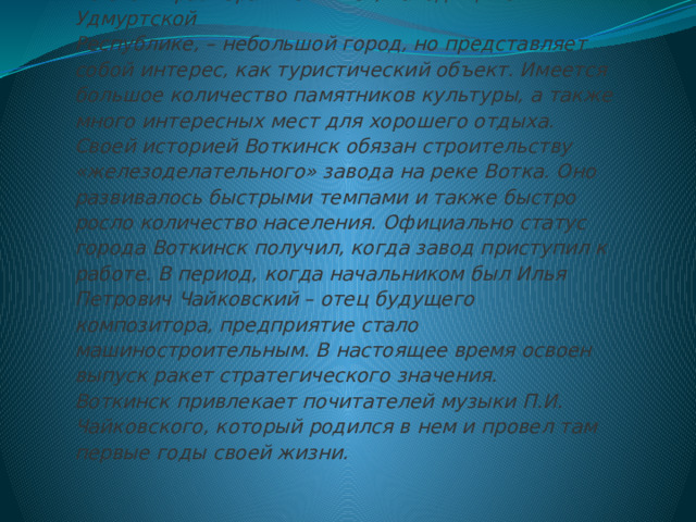 По своим размерам Воткинск, находящийся в Удмуртской  Республике, – небольшой город, но представляет собой интерес, как туристический объект. Имеется большое количество памятников культуры, а также много интересных мест для хорошего отдыха.  Своей историей Воткинск обязан строительству «железоделательного» завода на реке Вотка. Оно развивалось быстрыми темпами и также быстро росло количество населения. Официально статус города Воткинск получил, когда завод приступил к работе. В период, когда начальником был Илья Петрович Чайковский – отец будущего композитора, предприятие стало машиностроительным. В настоящее время освоен выпуск ракет стратегического значения.  Воткинск привлекает почитателей музыки П.И. Чайковского, который родился в нем и провел там первые годы своей жизни.   