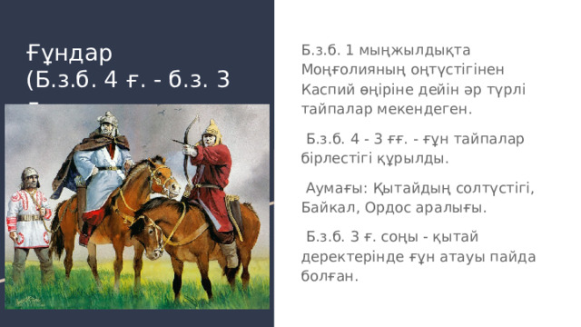 Ғұндар  (Б.з.б. 4 ғ. - б.з. 3 ғ. Б.з.б. 1 мыңжылдықта Моңғолияның оңтүстігінен Каспий өңіріне дейін әр түрлі тайпалар мекендеген.  Б.з.б. 4 - 3 ғғ. - ғұн тайпалар бірлестігі құрылды.  Аумағы: Қытайдың солтүстігі, Байкал, Ордос аралығы.  Б.з.б. 3 ғ. соңы - қытай деректерінде ғұн атауы пайда болған. 