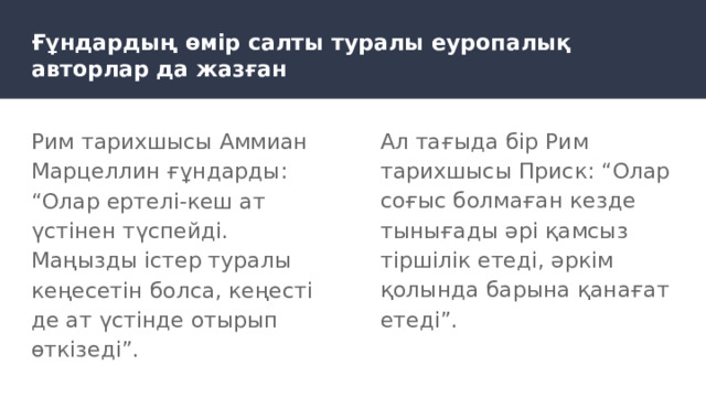 Ғұндардың өмір салты туралы еуропалық авторлар да жазған Рим тарихшысы Аммиан Марцеллин ғұндарды: “Олар ертелі-кеш ат үстінен түспейді. Маңызды істер туралы кеңесетін болса, кеңесті де ат үстінде отырып өткізеді”. Ал тағыда бір Рим тарихшысы Приск: “Олар соғыс болмаған кезде тынығады әрі қамсыз тіршілік етеді, әркім қолында барына қанағат етеді”. 
