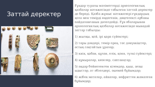 Ғұндар туралы мәліметтерді археологиялық қазбалар нәтижесінде табылған заттай деректер де береді. Қазба жұмыс нәтижелері ғұндардың қола мен темірді өңдегенін, дөңгелекті арбаны пайдаланғанын дәлелдейді. Ғұн обаларынан археологиялық қазбалар нәтижесінде мынадай заттар табылды: 1) жылқы, қой, ірі қара сүйектері; 2) тары дәндері, темір орақ, тас дәнүккіштер, астық сақтайтын ұралар; 3) киік, қабан, құлан, елік, қоян, түлкі сүйектері; 4) құмыралар, көзелер, саптаяқтар; 5) аңдар бейнеленген кілемдер, қыш, ағаш ыдыстар, ат әбзелдері, әшекей бұйымдар; 6) жібек маталар, айналар, нефриттен жамалған бұйымдар; Заттай деректер 