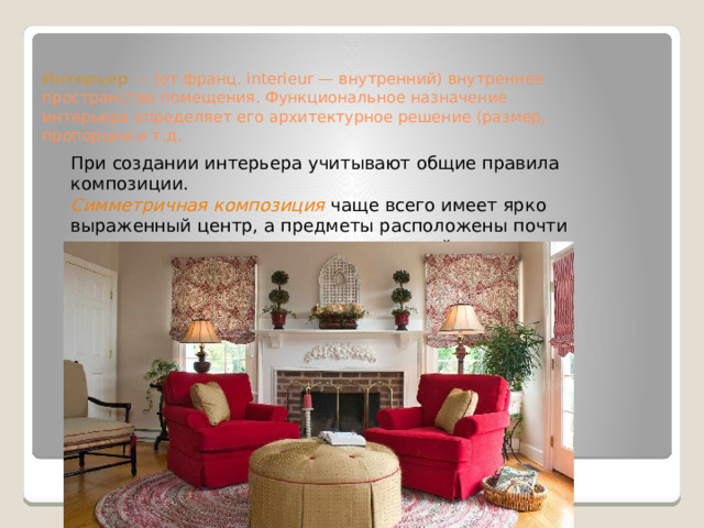 Интерьер  — (от франц. interieur — внутренний) внутреннее пространство помещения. Функциональное назначение интерьера определяет его архитектурное решение (размер, пропорции и т.д.     При создании интерьера учитывают общие правила композиции. Симметричная композиция чаще всего имеет ярко выраженный центр, а предметы расположены почти зеркально по отношению к центральной оси. 