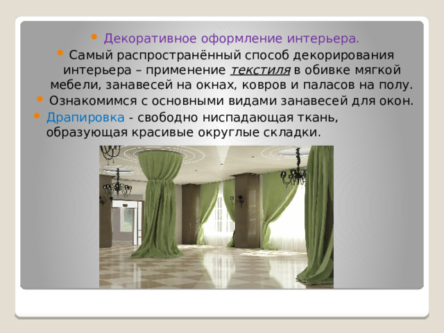 Декоративное оформление интерьера. Самый распространённый способ декорирования интерьера – применение текстиля в обивке мягкой мебели, занавесей на окнах, ковров и паласов на полу. Ознакомимся с основными видами занавесей для окон. Драпировка - свободно ниспадающая ткань, образующая красивые округлые складки. 