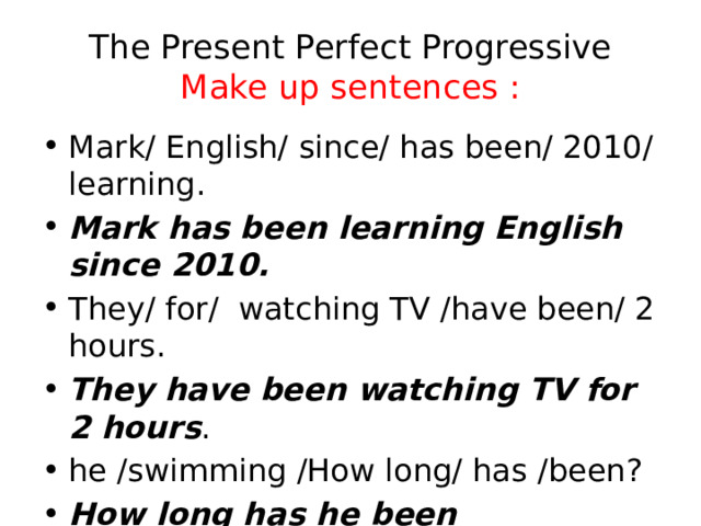 The Present Perfect Progressive  Make up sentences : Mark/ English/ since/ has been/ 2010/ learning. Mark has been learning English since 2010. They/ for/ watching TV /have been/ 2 hours. They have been watching TV for 2 hours . he /swimming /How long/ has /been? How long has he been swimming? 