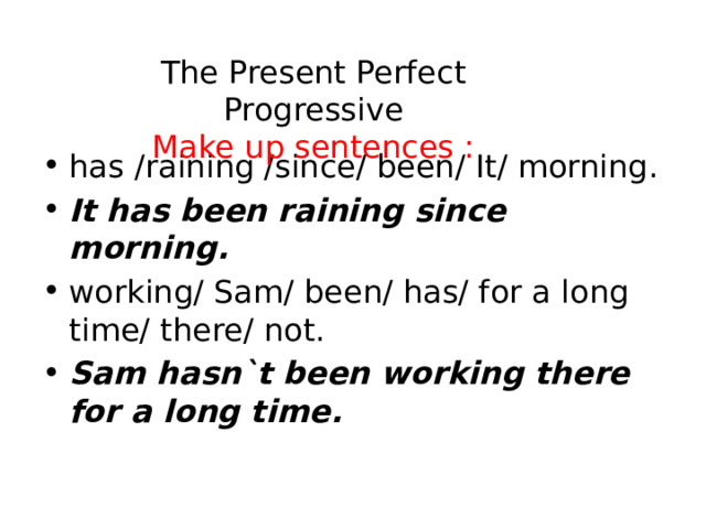 The Present Perfect Progressive  Make up sentences : has /raining /since/ been/ It/ morning. It has been raining since morning. working/ Sam/ been/ has/ for a long time/ there/ not. Sam hasn`t been working there for a long time. Sam hasn`t been working there for a long time.   