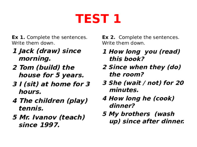 TEST 1 Ex 1. Complete the sentences. Write them down. Ex 2. Complete the sentences. Write them down. 1 Jack (draw) since morning. 2 Tom (build) the house for 5 years. 3 I (sit) at home for 3 hours. 4 The children (play) tennis. 5 Mr. Ivanov (teach) since 1997. 1 How long you (read) this book? 2 Since when they (do) the room? 3 She (wait / not) for 20 minutes. 4 How long he (cook) dinner? 5 My brothers (wash up) since after dinner. 