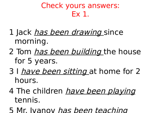 Check yours answers:  Ex 1. 1 Jack has been drawing since morning. 2 Tom has been building the house for 5 years. 3 I have been sitting at home for 2 hours. 4 The children have been playing tennis. 5 Mr. Ivanov has been teaching since 1997. 