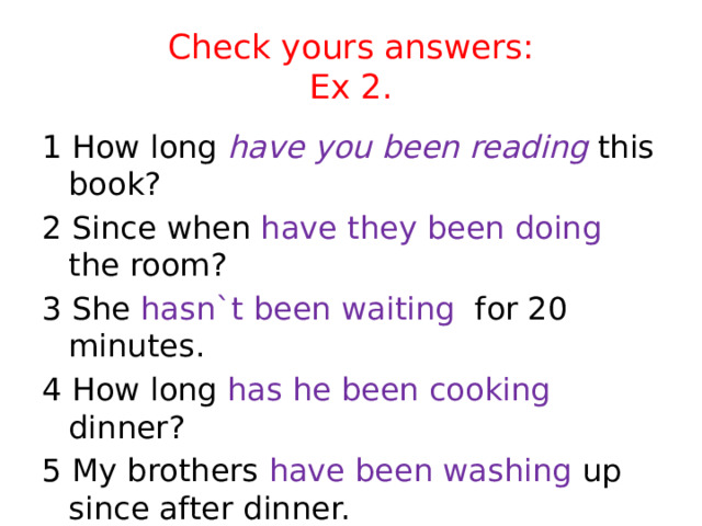 Check yours answers:  Ex 2. 1 How long have you been reading this book? 2 Since when have they been doing the room? 3 She hasn`t been waiting for 20 minutes. 4 How long has he been cooking dinner? 5 My brothers have been washing up since after dinner. 