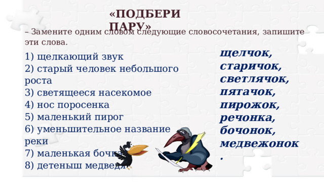 «ПОДБЕРИ ПАРУ» – Замените одним словом следующие словосочетания, запишите эти слова. щелчок, старичок, светлячок, пятачок, пирожок, речонка, бочонок, медвежонок. 1) щелкающий звук 2) старый человек небольшого роста 3) светящееся насекомое 4) нос поросенка 5) маленький пирог 6) уменьшительное название реки 7) маленькая бочка 8) детеныш медведя 