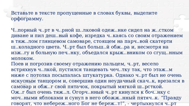 Вставьте в тексте пропущенные в словах буквы, выделите орфограмму. Ч..порный ч..рт в ч..рной ш..лковой одеж..нке сидел на ж..стком диване и пил деш..вый кофе, изредка ч..каясь со своим отражением в тяж..лом глянцевом самоваре, стоящем на парч..вой скатерти ш..коладного цвета. Ч..рт был больш..й обж..ра и, несмотря на изж..гу и больную печ..нку, объедался крыж..вником со сгущ..нным молоком. Поев и погрозив своему отражению пальцем, ч..рт, весело встряхнув ч..лкой, пустился танцевать чеч..тку так, что этаж..м ниже с потолка посыпалась штукатурка. Однако ч..рт был не очень искусным танцором и, совершив один неудачный скач..к, врезался в самовар и обж..г свой пятачок, покрытый мягкой ш..рсткой. Ож..г был очень тяж..л. Огорч..нный ч..рт кинулся к боч..нку с моч..ными яблоками и сунул в него обожж..нный пятяч..к. “Правду говорят, что небереж..ного Бог не береж..т!”, - чертыхнулся ч..рт чертовской пословицей. 