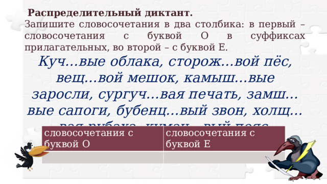   Распределительный диктант. Запишите словосочетания в два столбика: в первый – словосочетания с буквой О в суффиксах прилагательных, во второй – с буквой Е. Куч…вые облака, сторож…вой пёс, вещ…вой мешок, камыш…вые заросли, сургуч…вая печать, замш…вые сапоги, бубенц…вый звон, холщ…вая рубаха, кумач…вый пояс. словосочетания с буквой О словосочетания с буквой Е 