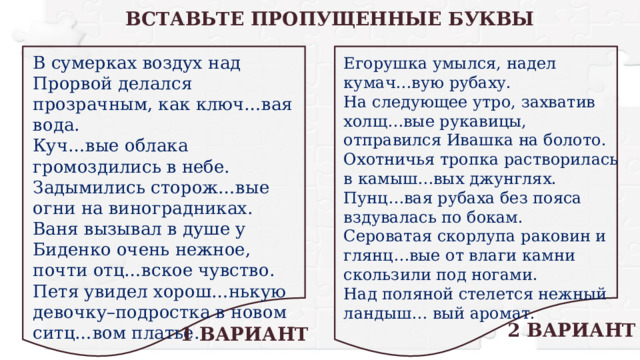 ВСТАВЬТЕ ПРОПУЩЕННЫЕ БУКВЫ В сумерках воздух над Прорвой делался прозрачным, как ключ…вая вода. Куч…вые облака громоздились в небе. Задымились сторож…вые огни на виноградниках. Ваня вызывал в душе у Биденко очень нежное, почти отц…вское чувство. Петя увидел хорош…нькую девочку–подростка в новом ситц…вом платье. Егорушка умылся, надел кумач…вую рубаху. На следующее утро, захватив холщ…вые рукавицы, отправился Ивашка на болото. Охотничья тропка растворилась в камыш…вых джунглях. Пунц…вая рубаха без пояса вздувалась по бокам. Сероватая скорлупа раковин и глянц…вые от влаги камни скользили под ногами. Над поляной стелется нежный ландыш… вый аромат. 2 ВАРИАНТ 1 ВАРИАНТ 