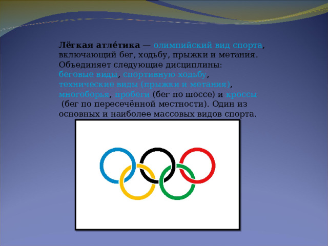 Лёгкая атле́тика  —  олимпийский вид спорта , включающий бег, ходьбу, прыжки и метания. Объединяет следующие дисциплины:  беговые виды ,  спортивную ходьбу ,  технические виды (прыжки и метания) ,  многоборья ,  пробеги  (бег по шоссе) и  кроссы  (бег по пересечённой местности). Один из основных и наиболее массовых видов спорта. 