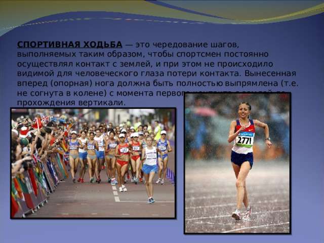 СПОРТИВНАЯ ХОДЬБА  — это чередование шагов, выполняемых таким образом, чтобы спортсмен постоянно осуществлял контакт с землей, и при этом не происходило видимой для человеческого глаза потери контакта. Вынесенная вперед (опорная) нога должна быть полностью выпрямлена (т.е. не согнута в колене) с момента первого контакта с землей до прохождения вертикали. 