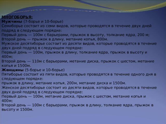 МНОГОБОРЬЯ:  Мужчины  (7-борье и 10-борье)  Семиборье состоит из семи видов, которые проводятся в течение двух дней подряд в следующем порядке:  Первый день — 100м с барьерами, прыжок в высоту, толкание ядра, 200 м;  Второй день — прыжок в длину, метание копья, 800м.  Мужское десятиборье состоит из десяти видов, которые проводятся в течение двух дней подряд в следующем порядке:  Первый день — 100м, прыжок в длину, толкание ядра, прыжок в высоту и 400м;  Второй день — 110м с барьерами, метание диска, прыжок с шестом, метание копья и 1500м.  Женщины  (5-борье и 10-борье)  Пятиборье состоит из пяти видов, которые проводятся в течение одного дня в следующем порядке:  прыжок в длину, метание копья, 200м, метание диска и 1500м.  Женское десятиборье состоит из десяти видов, которые проводятся в течение двух дней подряд в следующем порядке:  Первый день — 100м, метание диска, прыжок с шестом, метание копья и 400м;  Второй день — 100м с барьерами, прыжок в длину, толкание ядра, прыжок в высоту и 1500м. 