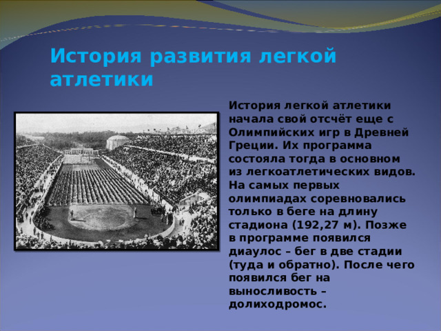 История развития легкой атлетики  История легкой атлетики начала свой отсчёт еще с Олимпийских игр в Древней Греции. Их программа состояла тогда в основном из легкоатлетических видов. На самых первых олимпиадах соревновались только в беге на длину стадиона (192,27 м). Позже в программе появился диаулос – бег в две стадии (туда и обратно). После чего появился бег на выносливость – долиходромос. 