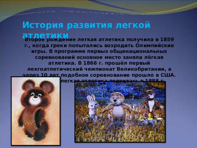 История развития легкой атлетики  Второе рождение легкая атлетика получила в 1859 г., когда греки попытались возродить Олимпийские игры. В программе первых общенациональных соревнований основное место заняла лёгкая атлетика. В 1866 г. прошёл первый лекгоатлетический чемпионат Великобритании, а через 10 лет подобное соревнование прошло в США. В России легкая атлетика появилась в 1888 г. 
