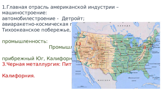 1.Главная отрасль американской индустрии – машиностроение: автомобилестроение - Детройт; авиаракетно-космическая промышленность и электроника - Тихоокеанское побережье, Северо-Восток, Юг. 2.Химическая промышленность: Промышленный пояс, прибрежный Юг, Калифорния. 3.Черная металлургия: Питтсбург, Приозерье, Калифорния. 2 3 1. 1. 1 2 3 2 1 