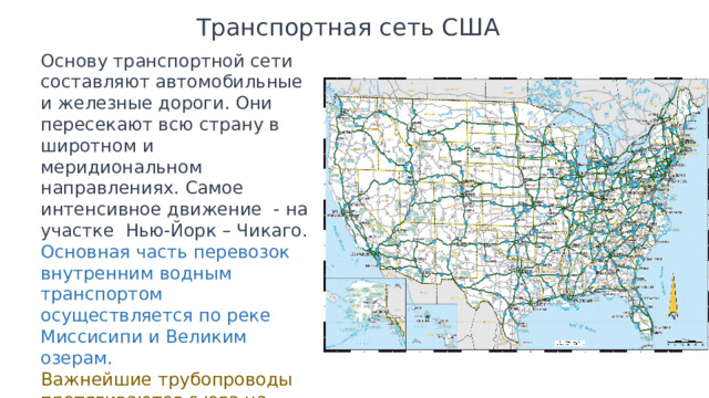 Транспортная сеть США Основу транспортной сети составляют автомобильные и железные дороги. Они пересекают всю страну в широтном и меридиональном направлениях. Самое интенсивное движение - на участке Нью-Йорк – Чикаго. Основная часть перевозок внутренним водным транспортом осуществляется по реке Миссисипи и Великим озерам. Важнейшие трубопроводы протягиваются с юга на север, северо-восток и запад. 