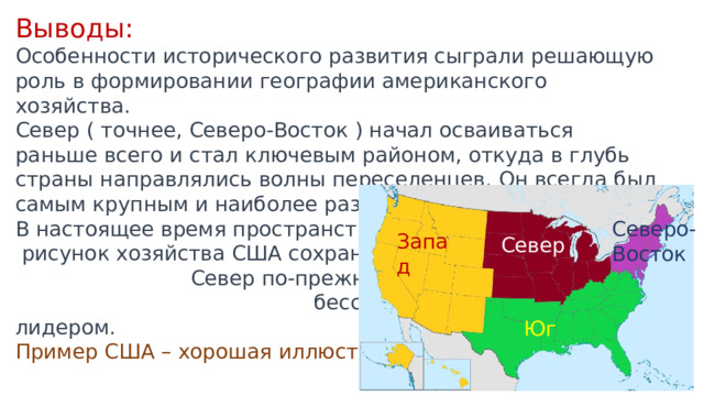 Выводы: Особенности исторического развития сыграли решающую роль в формировании географии американского хозяйства. Север ( точнее, Северо-Восток ) начал осваиваться раньше всего и стал ключевым районом, откуда в глубь страны направлялись волны переселенцев. Он всегда был самым крупным и наиболее развитым районом. В настоящее время пространственный  рисунок хозяйства США сохраняется: Север по-прежнему остается бесспорным экономическим лидером. Пример США – хорошая иллюстрация известной инерционности географического рисунка хозяйства. Северо-Восток Запад Север Юг 