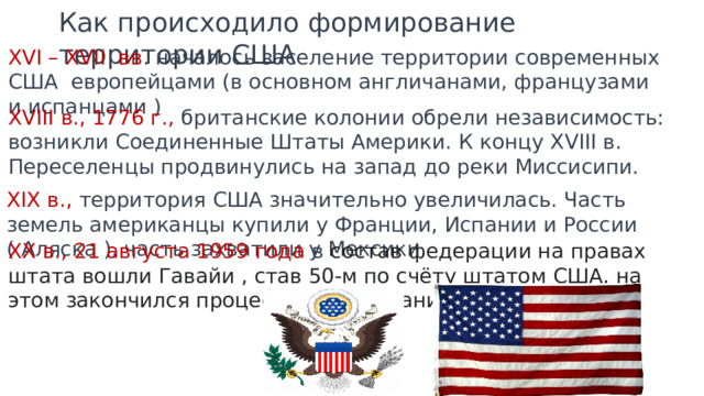 Как происходило формирование территории США XVI – XVII вв . началось заселение территории современных США европейцами (в основном англичанами, французами и испанцами ) XVIII в., 1776 г., британские колонии обрели независимость: возникли Соединенные Штаты Америки. К концу XVIII в. Переселенцы продвинулись на запад до реки Миссисипи. XIX в., территория США значительно увеличилась. Часть земель американцы купили у Франции, Испании и России ( Аляска ), часть захватили у Мексики. XX в., 21 августа 1959 года в состав федерации на правах штата вошли Гавайи , став 50-м по счёту штатом США, на этом закончился процесс формирования территории. 