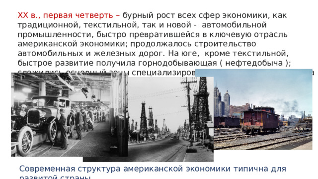 XX в., первая четверть – бурный рост всех сфер экономики, как традиционной, текстильной, так и новой - автомобильной промышленности, быстро превратившейся в ключевую отрасль американской экономики; продолжалось строительство автомобильных и железных дорог. На юге, кроме текстильной, быстрое развитие получила горнодобывающая ( нефтедобыча ); сложились основный зоны специализированного сельского хозяйства – молочная, пшеничная и др. Современная структура американской экономики типична для развитой страны. 