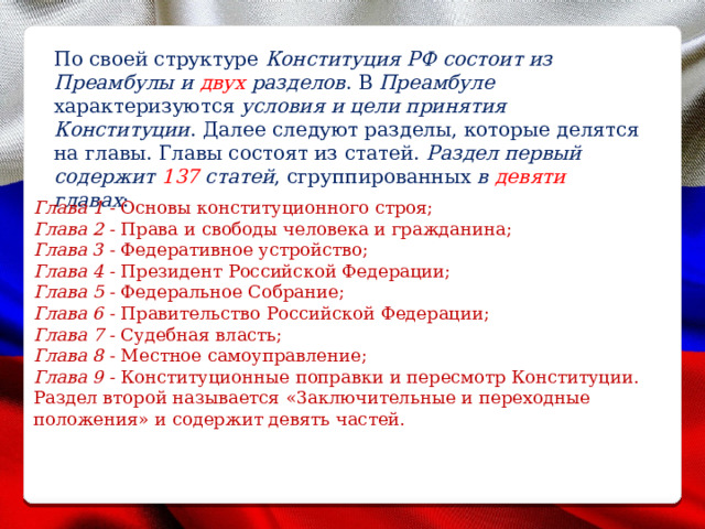 По своей структуре Конституция РФ состоит из Преамбулы и двух разделов . В Преамбуле характеризуются условия и цели принятия Конституции . Далее следуют разделы, которые делятся на главы. Главы состоят из статей. Раздел первый содержит 137 статей , сгруппированных в девяти главах : Глава 1 - Основы конституционного строя; Глава 2 - Права и свободы человека и гражданина; Глава 3 - Федеративное устройство; Глава 4 - Президент Российской Федерации; Глава 5 - Федеральное Собрание; Глава 6 - Правительство Российской Федерации; Глава 7 - Судебная власть; Глава 8 - Местное самоуправление; Глава 9 - Конституционные поправки и пересмотр Конституции. Раздел второй называется «3аключительные и переходные положения» и содержит девять частей. 