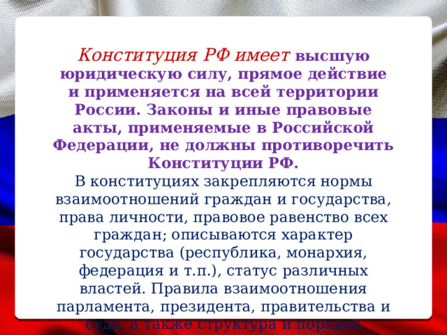 Конституция РФ имеет высшую юридическую силу, прямое действие и применяется на всей территории России. Законы и иные правовые акты, применяемые в Российской Федерации, не должны противоречить Конституции РФ. В конституциях закрепляются нормы взаимоотношений граждан и государства, права личности, правовое равенство всех граждан; описываются характер государства (республика, монархия, федерация и т.п.), статус различных властей. Правила взаимоотношения парламента, президента, правительства и суда, а также структура и порядок функционирования органов управления. 