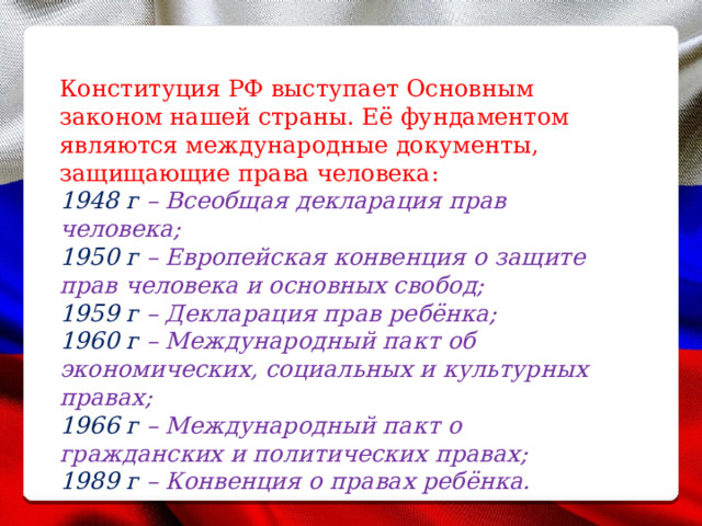 Конституция РФ выступает Основным законом нашей страны. Её фундаментом являются международные документы, защищающие права человека: 1948 г – Всеобщая декларация прав человека; 1950 г – Европейская конвенция о защите прав человека и основных свобод; 1959 г – Декларация прав ребёнка; 1960 г – Международный пакт об экономических, социальных и культурных правах; 1966 г – Международный пакт о гражданских и политических правах; 1989 г – Конвенция о правах ребёнка. 