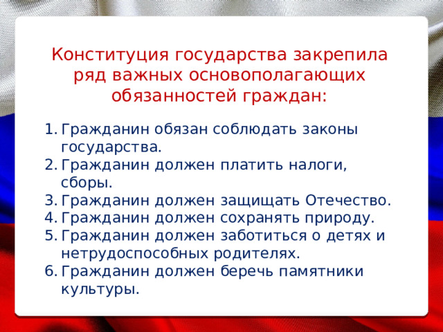 Конституция государства закрепила ряд важных основополагающих обязанностей граждан: Гражданин обязан соблюдать законы государства. Гражданин должен платить налоги, сборы. Гражданин должен защищать Отечество. Гражданин должен сохранять природу. Гражданин должен заботиться о детях и нетрудоспособных родителях. Гражданин должен беречь памятники культуры. 