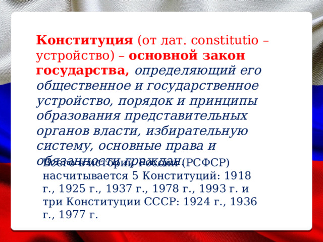 Конституция (от лат. constitutio – устройство) – основной закон государства, определяющий его общественное и государственное устройство, порядок и принципы образования представительных органов власти, избирательную систему, основные права и обязанности граждан. Всего в истории России (РСФСР) насчитывается 5 Конституций: 1918 г., 1925 г., 1937 г., 1978 г., 1993 г. и три Конституции СССР: 1924 г., 1936 г., 1977 г. 
