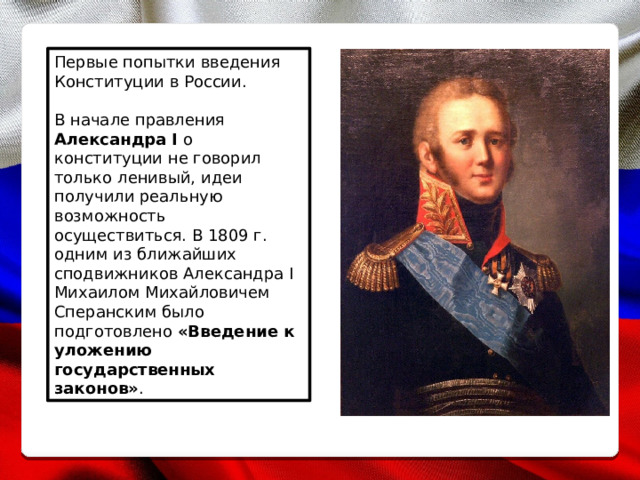 Первые попытки введения Конституции в России. В начале правления Александра I о конституции не говорил только ленивый, идеи получили реальную возможность осуществиться. В 1809 г. одним из ближайших сподвижников Александра I Михаилом Михайловичем Сперанским было подготовлено  «Введение к уложению государственных законов» . 