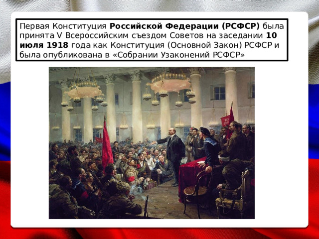 Первая Конституция Российской Федерации (РСФСР) была принята V Всероссийским съездом Советов на заседании 10 июля 1918 года как Конституция (Основной Закон) РСФСР и была опубликована в «Собрании Узаконений РСФСР» 