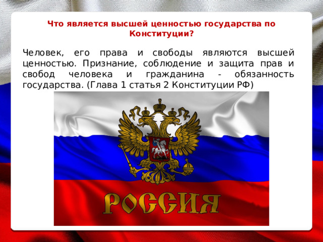 Что является высшей ценностью государства по Конституции? Человек, его права и свободы являются высшей ценностью. Признание, соблюдение и защита прав и свобод человека и гражданина - обязанность государства. (Глава 1 статья 2 Конституции РФ) 