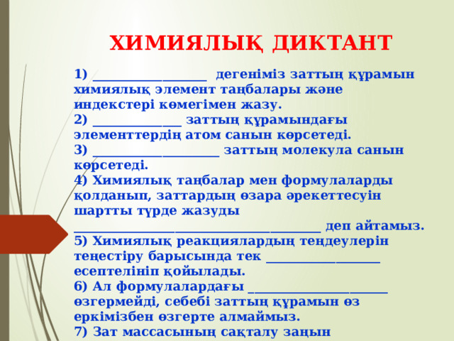 ХИМИЯЛЫҚ ДИКТАНТ 1) __________________ дегеніміз заттың құрамын химиялық элемент таңбалары және индекстері көмегімен жазу. 2) ______________ заттың құрамындағы элементтердің атом санын көрсетеді. 3) ____________________ заттың молекула санын көрсетеді. 4) Химиялық таңбалар мен формулаларды қолданып, заттардың өзара әрекеттесуін шартты түрде жазуды _______________________________________ деп айтамыз. 5) Химиялық реакциялардың теңдеулерін теңестіру барысында тек __________________ есептелініп қойылады. 6) Ал формулалардағы ______________________ өзгермейді, себебі заттың құрамын өз еркімізбен өзгерте алмаймыз. 7) Зат массасының сақталу заңын _________________ ашты.   8) Мына реакцияларды теңестір:  а) __Аl + __S → Al 2 S 3   ә) __Сr + __O 2 → __Cr 2 O 3    б) __LiOH + MgS → Li 2 S + Mg(OH) 2 