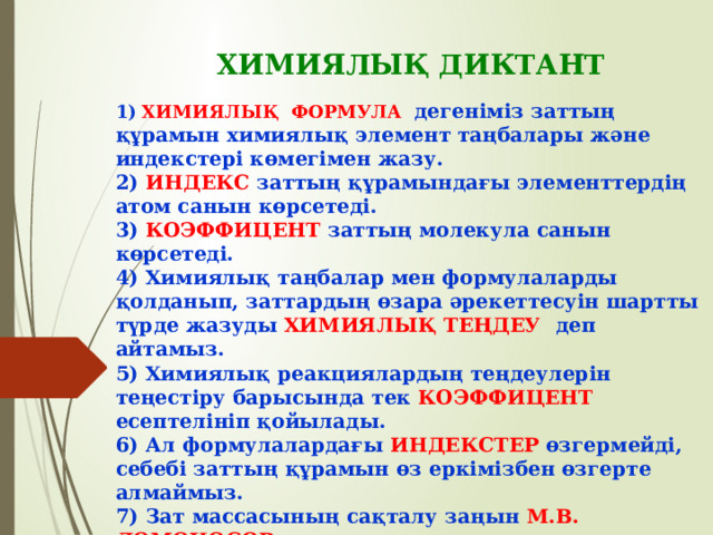 ХИМИЯЛЫҚ ДИКТАНТ 1)  ХИМИЯЛЫҚ ФОРМУЛА  дегеніміз заттың құрамын химиялық элемент таңбалары және индекстері көмегімен жазу. 2) ИНДЕКС заттың құрамындағы элементтердің атом санын көрсетеді. 3) КОЭФФИЦЕНТ заттың молекула санын көрсетеді. 4) Химиялық таңбалар мен формулаларды қолданып, заттардың өзара әрекеттесуін шартты түрде жазуды ХИМИЯЛЫҚ ТЕҢДЕУ деп айтамыз. 5) Химиялық реакциялардың теңдеулерін теңестіру барысында тек КОЭФФИЦЕНТ есептелініп қойылады. 6) Ал формулалардағы ИНДЕКСТЕР өзгермейді, себебі заттың құрамын өз еркімізбен өзгерте алмаймыз. 7) Зат массасының сақталу заңын М.В. ЛОМОНОСОВ ашты. 8) Мына реакцияларды теңестір: а) 2 Аl + 3 S → Al 2 S 3   ә) 4 Сr + 6 O 2 → 2 Cr 2 O 3    б) 2 LiOH + MgS → Li 2 S + Mg(OH) 2 