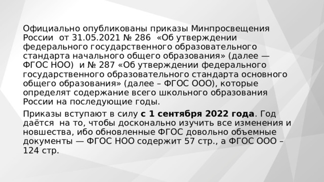 Официально опубликованы приказы Минпросвещения России  от 31.05.2021 № 286  «Об утверждении федерального государственного образовательного стандарта начального общего образования» (далее — ФГОС НОО)  и № 287 «Об утверждении федерального государственного образовательного стандарта основного общего образования» (далее – ФГОС ООО), которые определят содержание всего школьного образования России на последующие годы. Приказы вступают в силу  с 1 сентября 2022 года . Год даётся  на то, чтобы досконально изучить все изменения и новшества, ибо обновленные ФГОС довольно объемные документы — ФГОС НОО содержит 57 стр., а ФГОС ООО – 124 стр. 