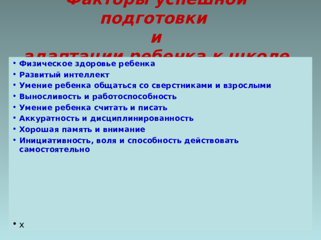 Факторы успешной подготовки  и  адаптации ребенка к школе Физическое здоровье ребенка Развитый интеллект Умение ребенка общаться со сверстниками и взрослыми Выносливость и работоспособность Умение ребенка считать и писать Аккуратность и дисциплинированность Хорошая память и внимание Инициативность, воля и способность действовать самостоятельно х 